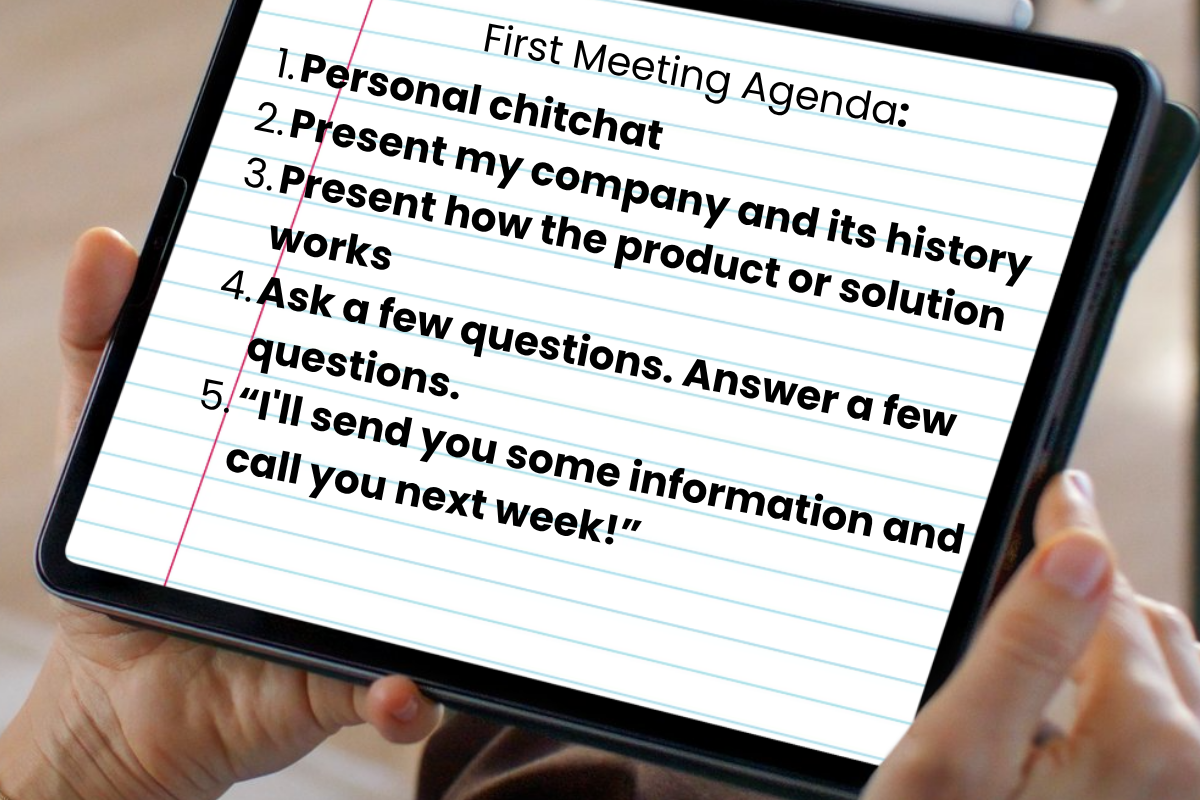 First Meeting Agenda: 1. Personal chitchat. 2. Present my company and its history. 3. Present how the product or solution works. 4. Ask a few questions. Answer a few questions. 5. I will send you some information and call you next week.