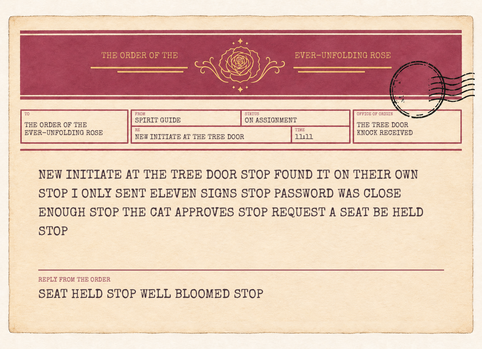 A telegram to the Order of the Ever-Unfolding Rose from a Spirit Guide on assignment. It reads: New initiate at the tree door, stop. Found it on their own, stop. I only sent eleven signs, stop. Password was close enough, stop. The cat approves, stop. Request a seat be held, stop. Reply from the Order: Seat held, stop. Well bloomed, stop.