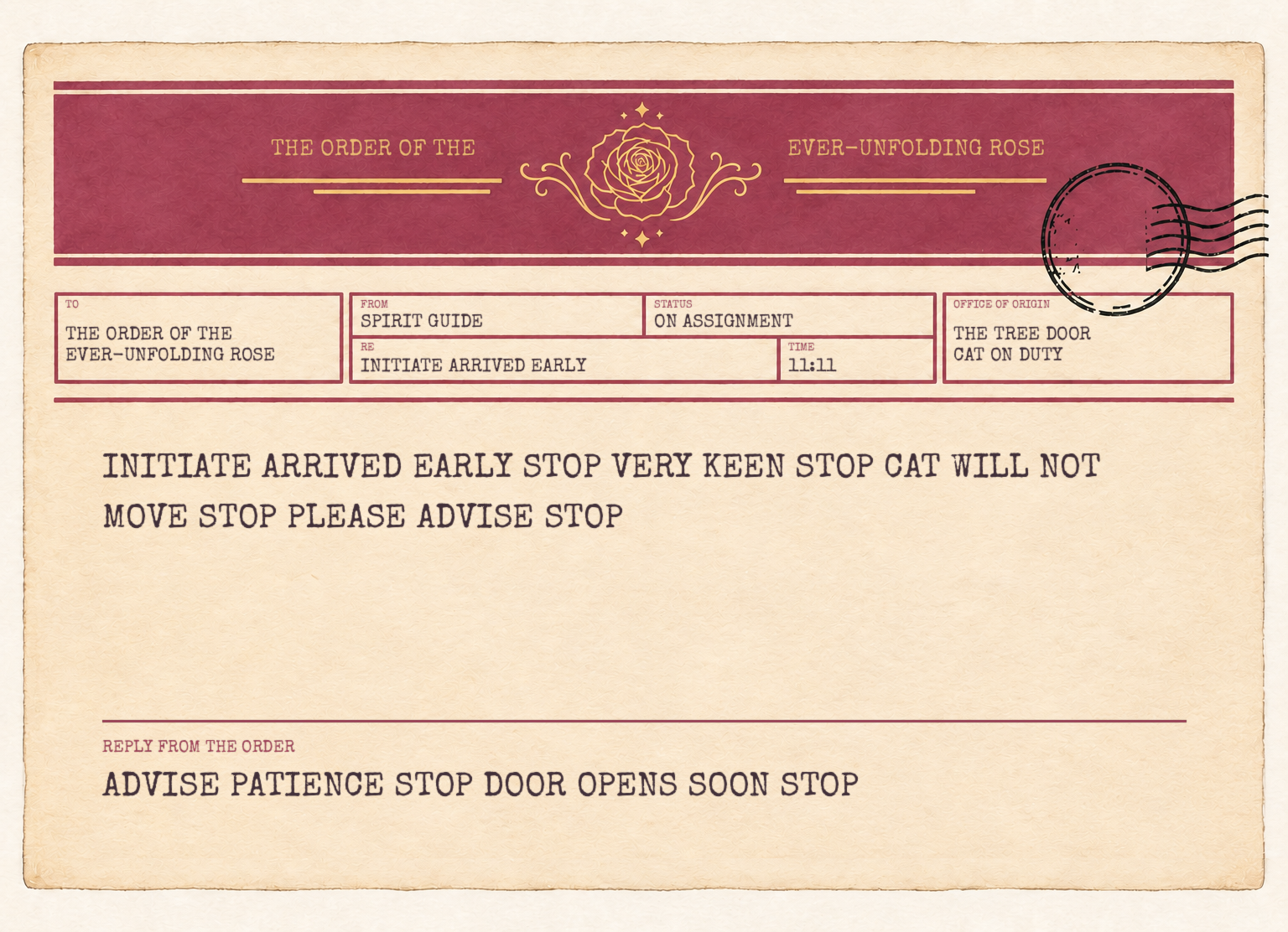 A telegram to the Order of the Ever-Unfolding Rose from a Spirit Guide on assignment. It reads: Initiate arrived early, stop. Very keen, stop. Cat will not move, stop. Please advise, stop. Reply from the Order: Advise patience, stop. Door opens soon, stop.